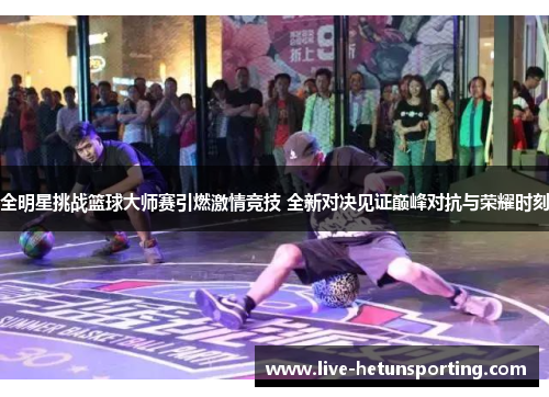 全明星挑战篮球大师赛引燃激情竞技 全新对决见证巅峰对抗与荣耀时刻