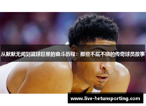 从默默无闻到篮球巨星的奋斗历程：那些不屈不挠的传奇球员故事