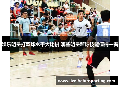 娱乐明星打篮球水平大比拼 哪些明星篮球技能值得一看