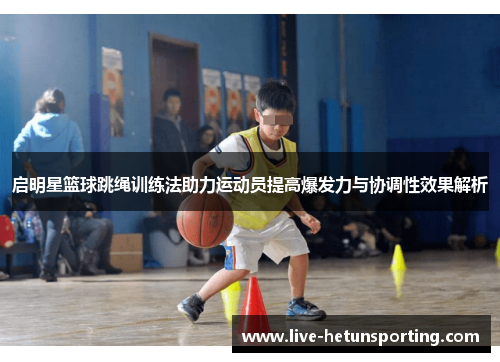 启明星篮球跳绳训练法助力运动员提高爆发力与协调性效果解析
