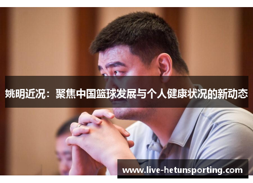 姚明近况：聚焦中国篮球发展与个人健康状况的新动态