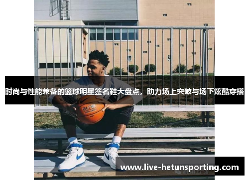时尚与性能兼备的篮球明星签名鞋大盘点，助力场上突破与场下炫酷穿搭