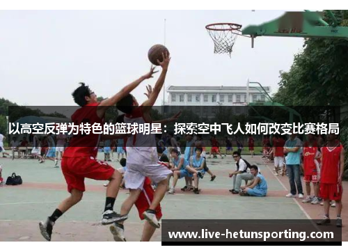 以高空反弹为特色的篮球明星：探索空中飞人如何改变比赛格局