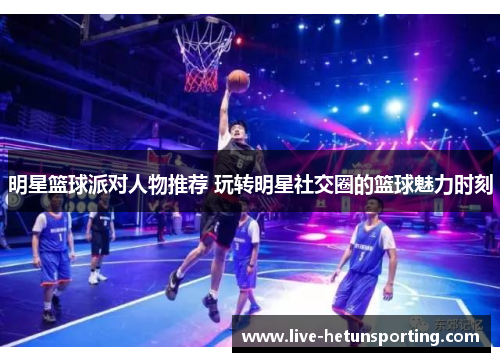 明星篮球派对人物推荐 玩转明星社交圈的篮球魅力时刻