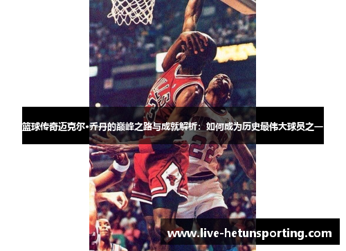篮球传奇迈克尔·乔丹的巅峰之路与成就解析：如何成为历史最伟大球员之一
