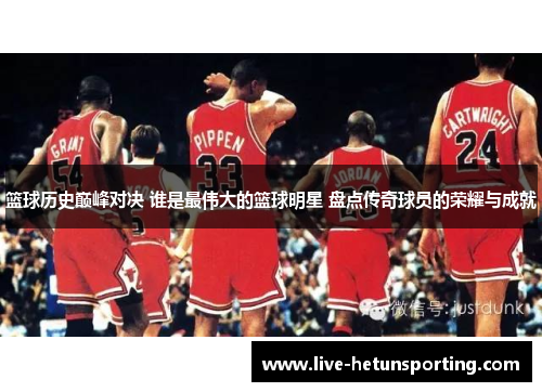 篮球历史巅峰对决 谁是最伟大的篮球明星 盘点传奇球员的荣耀与成就