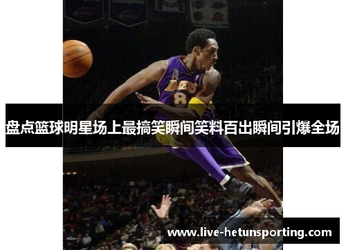 盘点篮球明星场上最搞笑瞬间笑料百出瞬间引爆全场