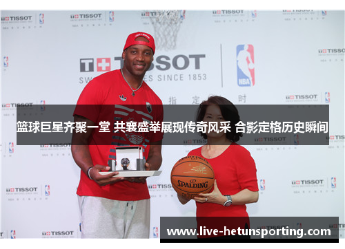 篮球巨星齐聚一堂 共襄盛举展现传奇风采 合影定格历史瞬间