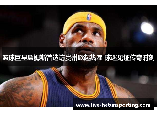篮球巨星詹姆斯曾造访贵州掀起热潮 球迷见证传奇时刻