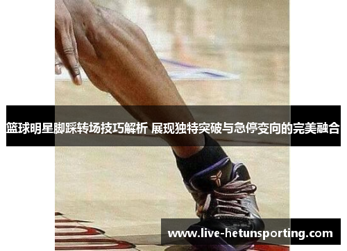 篮球明星脚踩转场技巧解析 展现独特突破与急停变向的完美融合