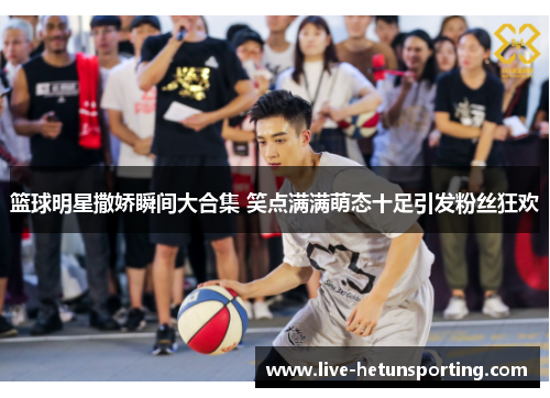 篮球明星撒娇瞬间大合集 笑点满满萌态十足引发粉丝狂欢