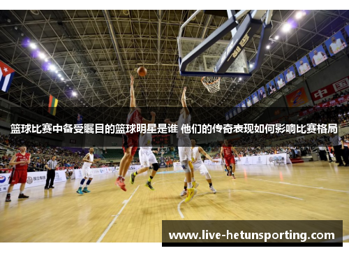 篮球比赛中备受瞩目的篮球明星是谁 他们的传奇表现如何影响比赛格局