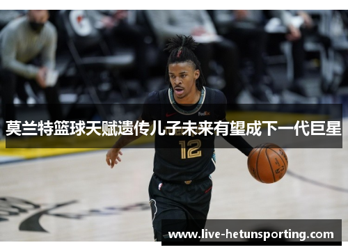 莫兰特篮球天赋遗传儿子未来有望成下一代巨星