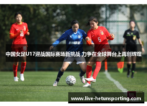 中国女足U17迎战国际赛场新挑战 力争在全球舞台上再创辉煌
