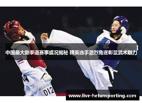 中国最大跆拳道赛事盛况揭秘 精英选手激烈角逐彰显武术魅力