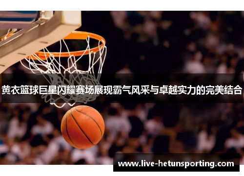 黄衣篮球巨星闪耀赛场展现霸气风采与卓越实力的完美结合