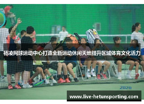 杨凌网球运动中心打造全新运动休闲天地提升区域体育文化活力