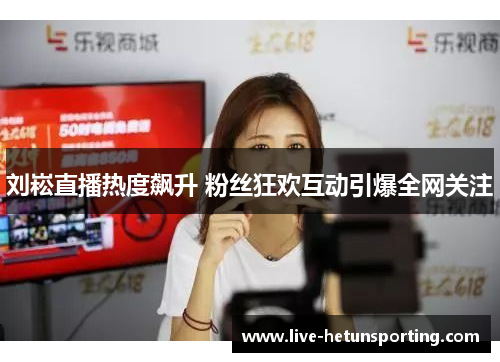 刘崧直播热度飙升 粉丝狂欢互动引爆全网关注