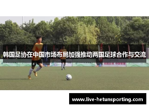 韩国足协在中国市场布局加强推动两国足球合作与交流